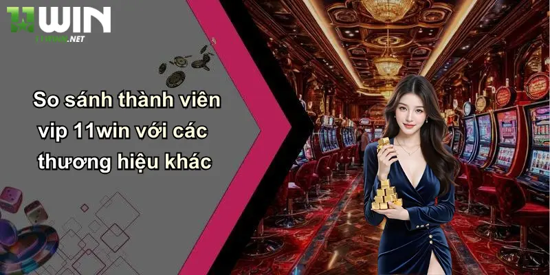Thành Viên Vip: Khám Phá Đặc Quyền Đỉnh Cao Tại 11WIN 5 So sánh thành viên vip 11win với các thương hiệu khác